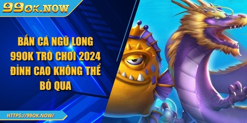 Bắn Cá Ngũ Long 99OK Trò Chơi 2024 Đỉnh Cao Không Thể Bỏ Qua