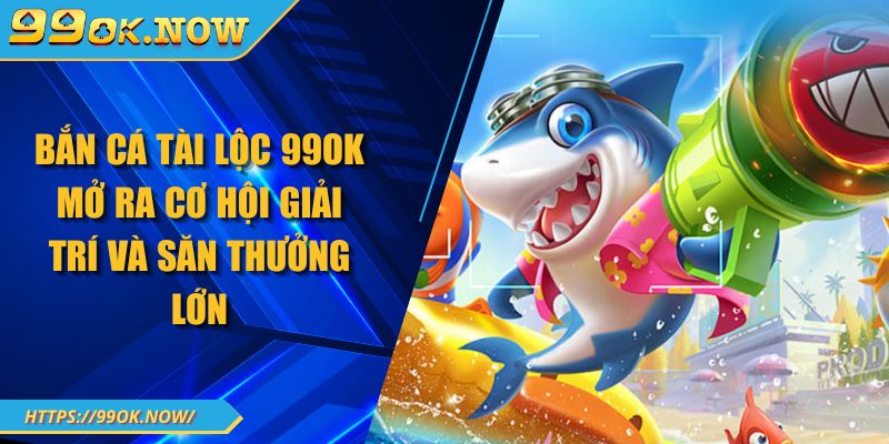 Bắn Cá Tài Lộc 99OK Mở Ra Cơ Hội Giải Trí Và Săn Thưởng Lớn